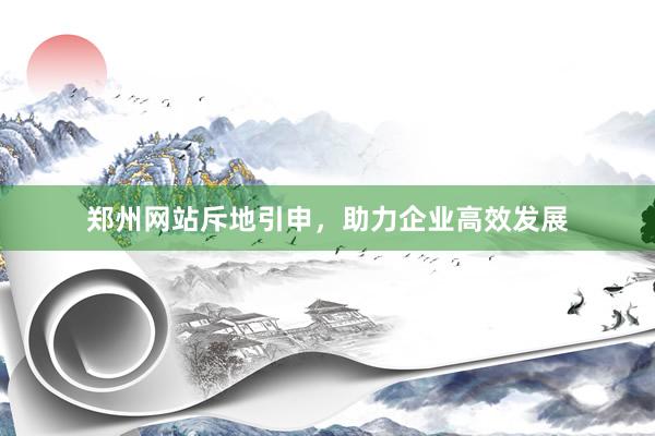 郑州网站斥地引申，助力企业高效发展